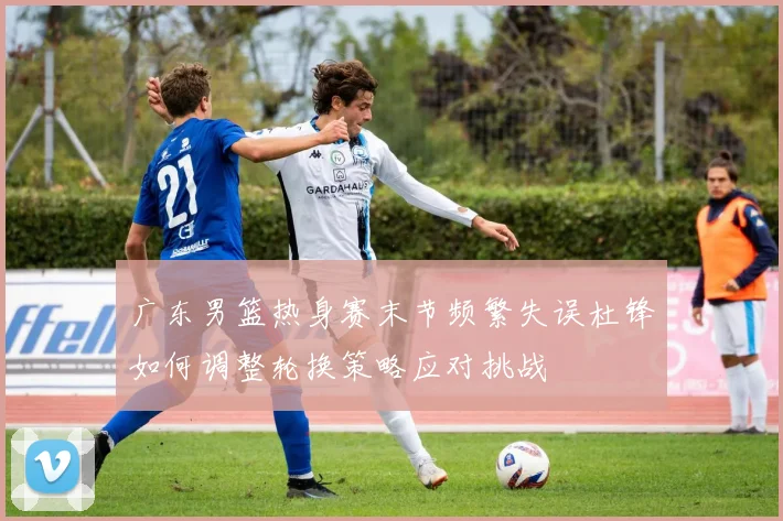 广东男篮热身赛末节频繁失误杜锋如何调整轮换策略应对挑战