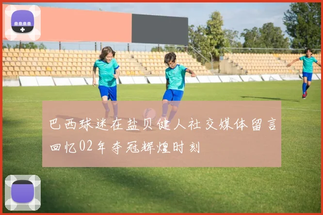 巴西球迷在盐贝健人社交媒体留言回忆02年夺冠辉煌时刻