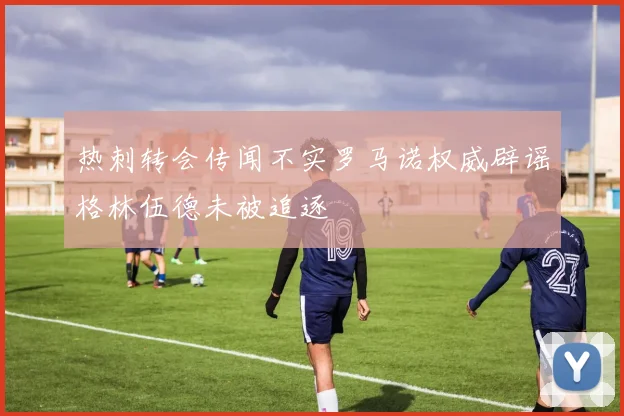 热刺转会传闻不实罗马诺权威辟谣格林伍德未被追逐