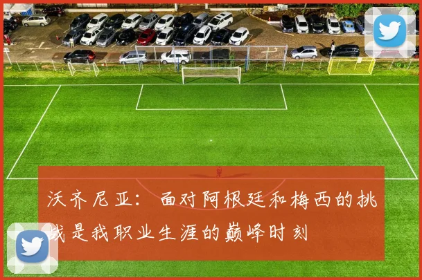 沃齐尼亚：面对阿根廷和梅西的挑战是我职业生涯的巅峰时刻