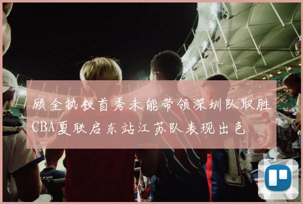 顾全执教首秀未能带领深圳队取胜CBA夏联启东站江苏队表现出色