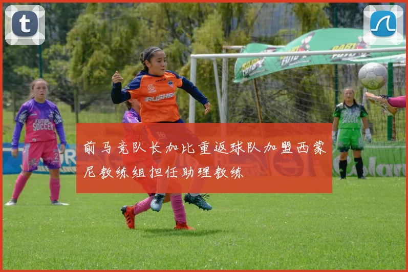 前马竞队长加比重返球队加盟西蒙尼教练组担任助理教练
