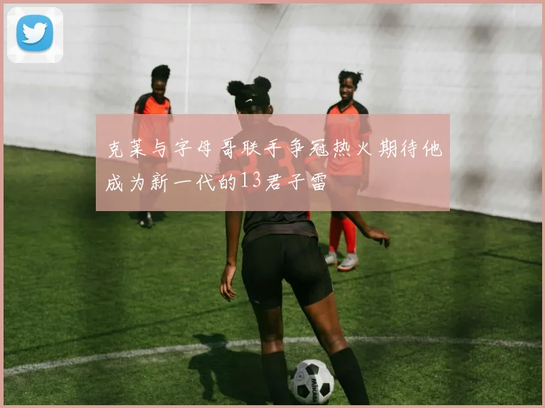 克莱与字母哥联手争冠热火期待他成为新一代的13君子雷