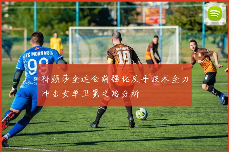 孙颖莎全运会前强化反手技术全力冲击女单卫冕之路分析