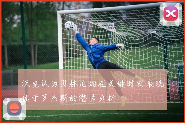 沃克认为贝林厄姆在关键时刻表现优于罗杰斯的潜力分析