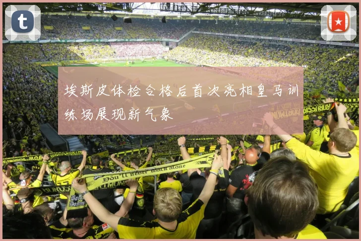 埃斯皮体检合格后首次亮相皇马训练场展现新气象