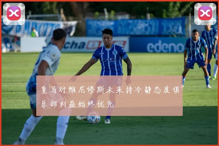 皇马对维尼修斯未来持冷静态度俱乐部利益始终优先