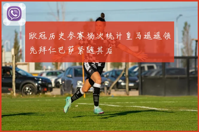 欧冠历史参赛场次统计皇马遥遥领先拜仁巴萨紧随其后