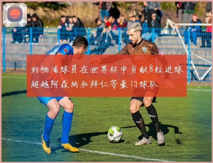 利物浦球员在世界杯中贡献8粒进球超越阿森纳和拜仁等豪门球队