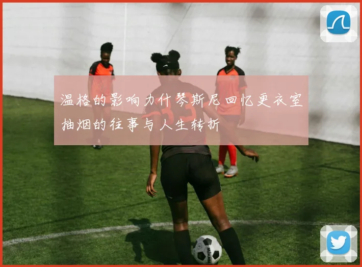 温格的影响力什琴斯尼回忆更衣室抽烟的往事与人生转折