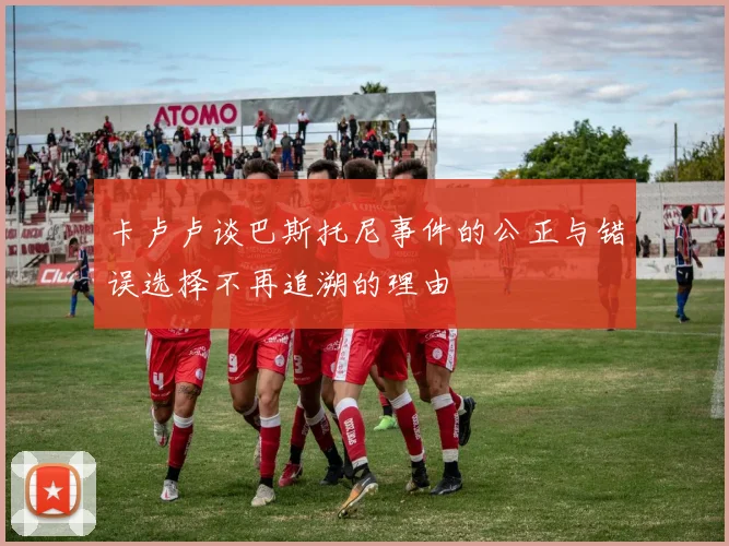 卡卢卢谈巴斯托尼事件的公正与错误选择不再追溯的理由