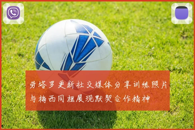 劳塔罗更新社交媒体分享训练照片与梅西同框展现默契合作精神