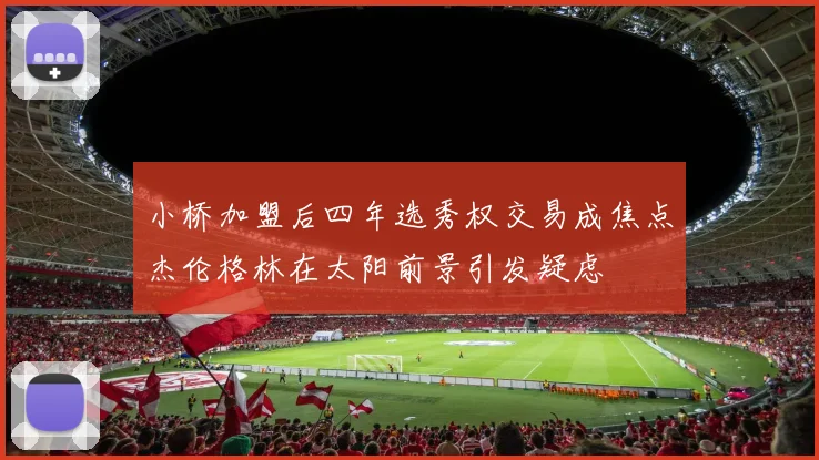 小桥加盟后四年选秀权交易成焦点杰伦格林在太阳前景引发疑虑