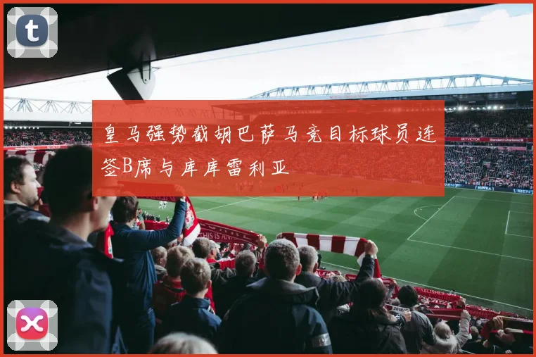 皇马强势截胡巴萨马竞目标球员连签B席与库库雷利亚