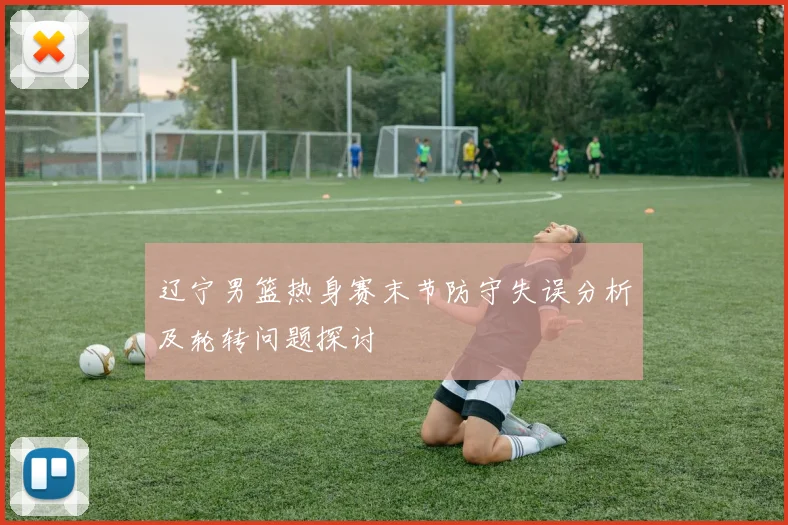 辽宁男篮热身赛末节防守失误分析及轮转问题探讨