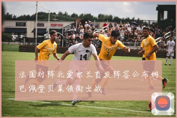 法国对阵北爱尔兰首发阵容公布姆巴佩登贝莱领衔出战