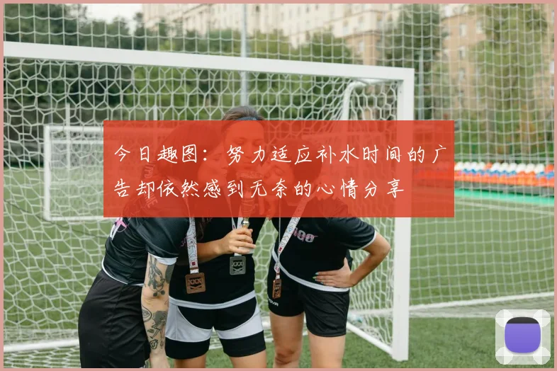 今日趣图：努力适应补水时间的广告却依然感到无奈的心情分享