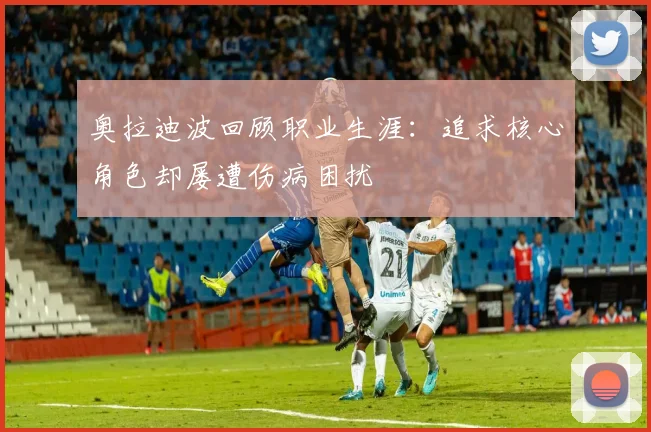 奥拉迪波回顾职业生涯：追求核心角色却屡遭伤病困扰