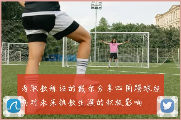 考取教练证的戴尔分享四国踢球经历对未来执教生涯的积极影响