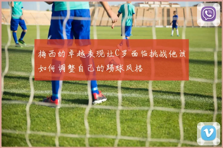 梅西的卓越表现让C罗面临挑战他该如何调整自己的踢球风格