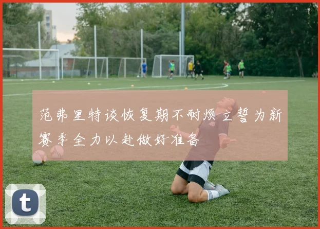 范弗里特谈恢复期不耐烦立誓为新赛季全力以赴做好准备