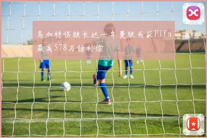 乌加特伤缺长达一年曼联或获Fifa最高578万镑补偿