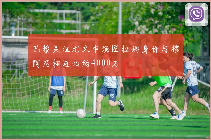 巴黎关注尤文中场图拉姆身价与穆阿尼相近均约4000万