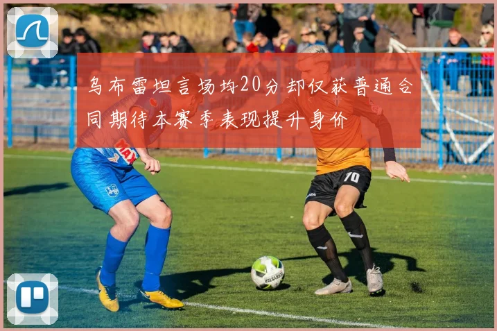 乌布雷坦言场均20分却仅获普通合同期待本赛季表现提升身价