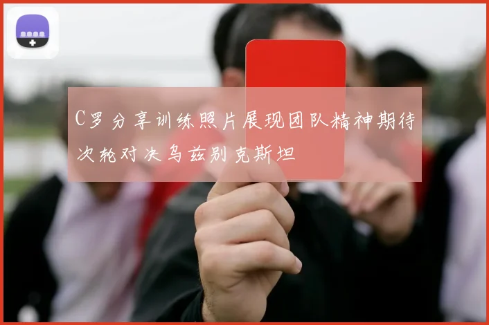 C罗分享训练照片展现团队精神期待次轮对决乌兹别克斯坦