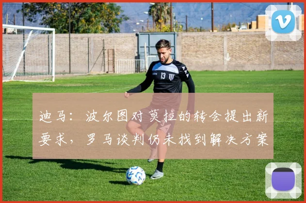 迪马：波尔图对莫拉的转会提出新要求，罗马谈判仍未找到解决方案