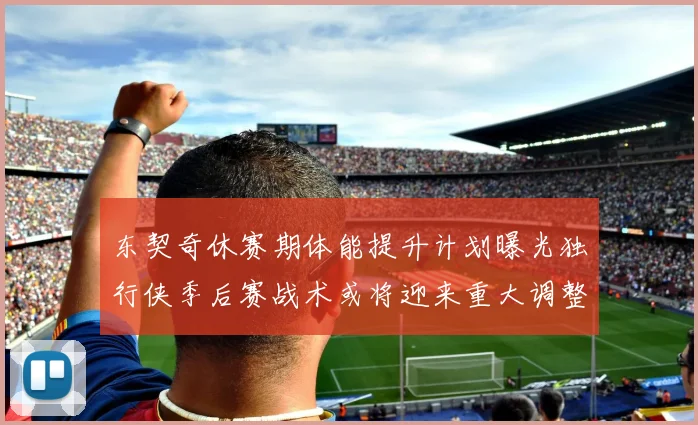 东契奇休赛期体能提升计划曝光独行侠季后赛战术或将迎来重大调整